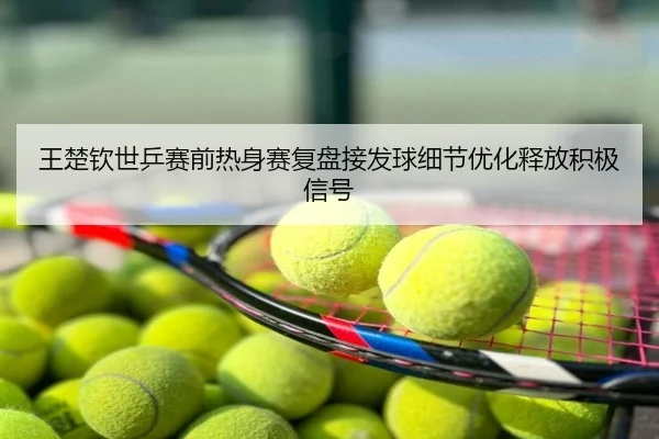 王楚钦世乒赛前热身赛复盘接发球细节优化释放积极信号