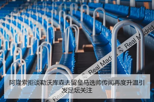 阿隆索拒谈勒沃库森去留皇马选帅传闻再度升温引发足坛关注