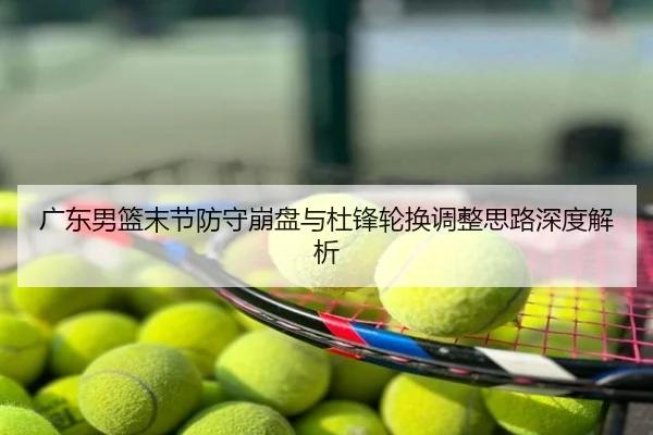 广东男篮末节防守崩盘与杜锋轮换调整思路深度解析